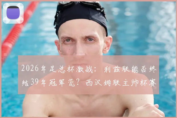 2026年足总杯激战：利兹联能否终结39年冠军荒？西汉姆联主帅杯赛神奇纪录面临挑战