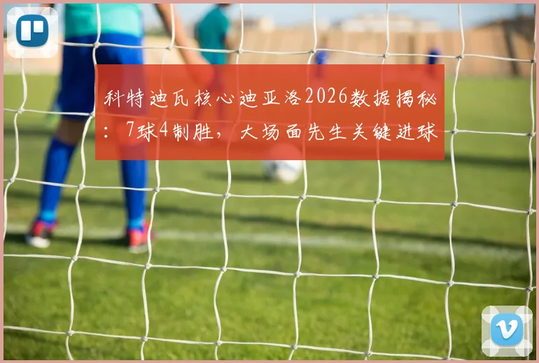科特迪瓦核心迪亚洛2026数据揭秘：7球4制胜，大场面先生关键进球全回顾与技术解析