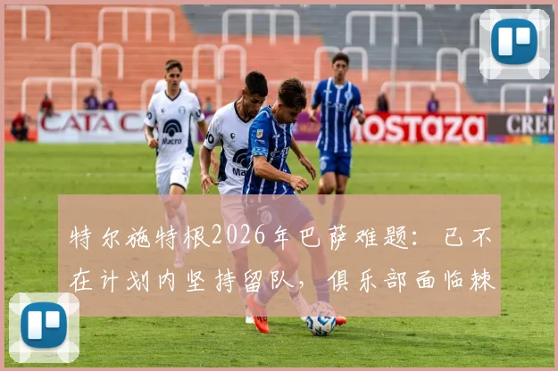 特尔施特根2026年巴萨难题:已不在计划内坚持留队,俱乐部面临棘手处理方案