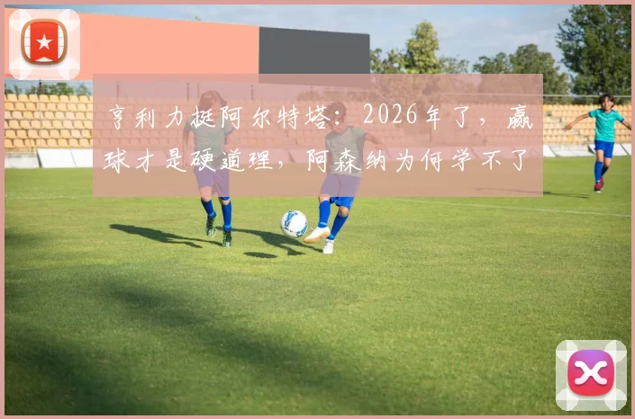 亨利力挺阿尔特塔：2026年了，赢球才是硬道理，阿森纳为何学不了拜仁巴黎那套？