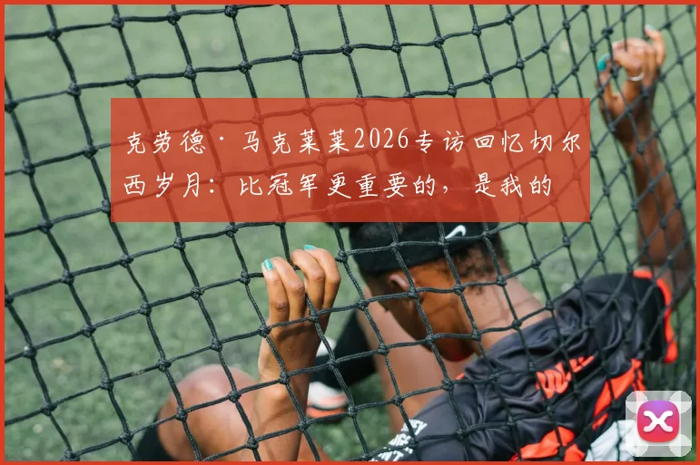 克劳德·马克莱莱2026专访回忆切尔西岁月：比冠军更重要的，是我的名字刻入蓝军队史