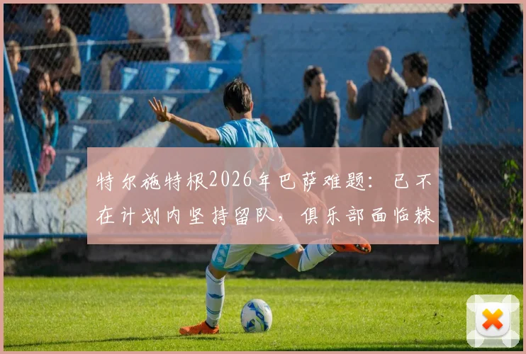 特尔施特根2026年巴萨难题:已不在计划内坚持留队,俱乐部面临棘手处理方案