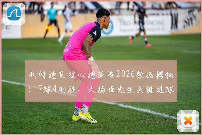 科特迪瓦核心迪亚洛2026数据揭秘：7球4制胜，大场面先生关键进球全回顾与技术解析