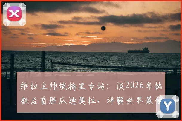 维拉主帅埃梅里专访:谈2026年执教后首胜瓜迪奥拉,详解世界最佳教练的战术与挑战