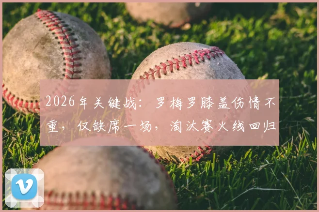 2026年关键战：罗梅罗膝盖伤情不重，仅缺席一场，淘汰赛火线回归获证实