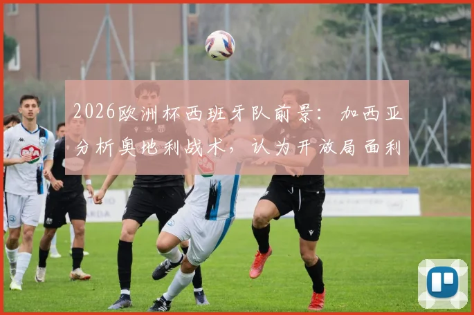 2026欧洲杯西班牙队前景：加西亚分析奥地利战术，认为开放局面利于斗牛士军团夺冠