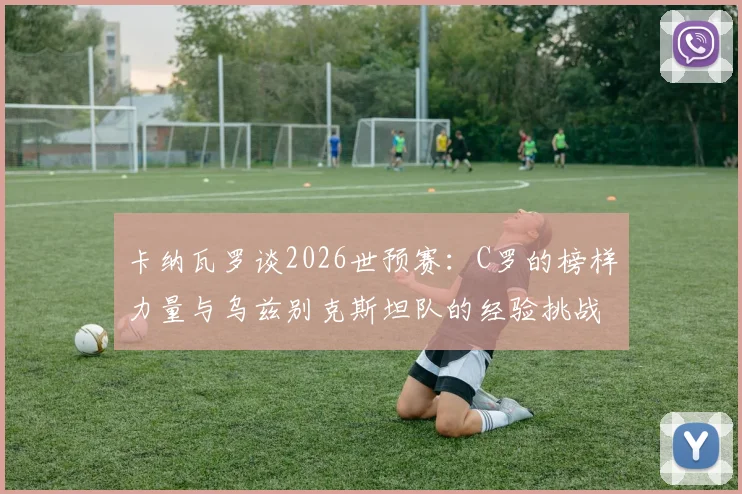 卡纳瓦罗谈2026世预赛：C罗的榜样力量与乌兹别克斯坦队的经验挑战