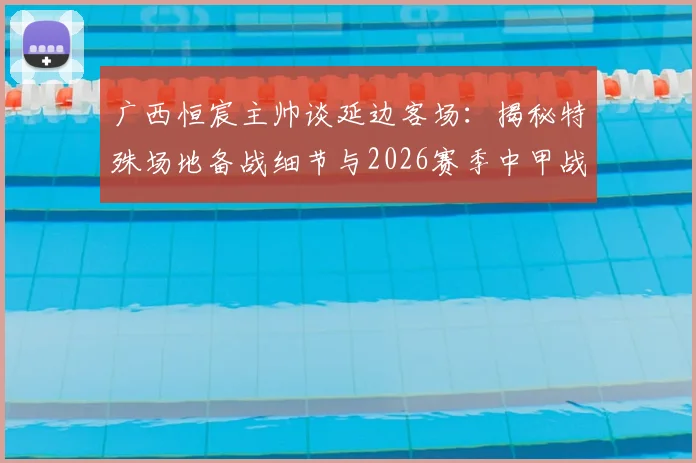 广西恒宸主帅谈延边客场：揭秘特殊场地备战细节与2026赛季中甲战术应对要点
