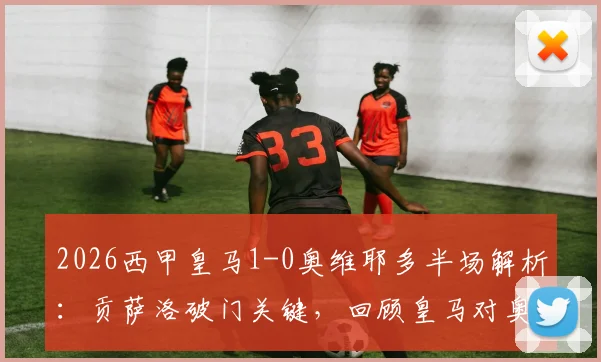 2026西甲皇马1-0奥维耶多半场解析：贡萨洛破门关键，回顾皇马对奥维耶多历史战绩与球员表现