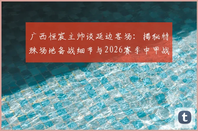 广西恒宸主帅谈延边客场：揭秘特殊场地备战细节与2026赛季中甲战术应对要点