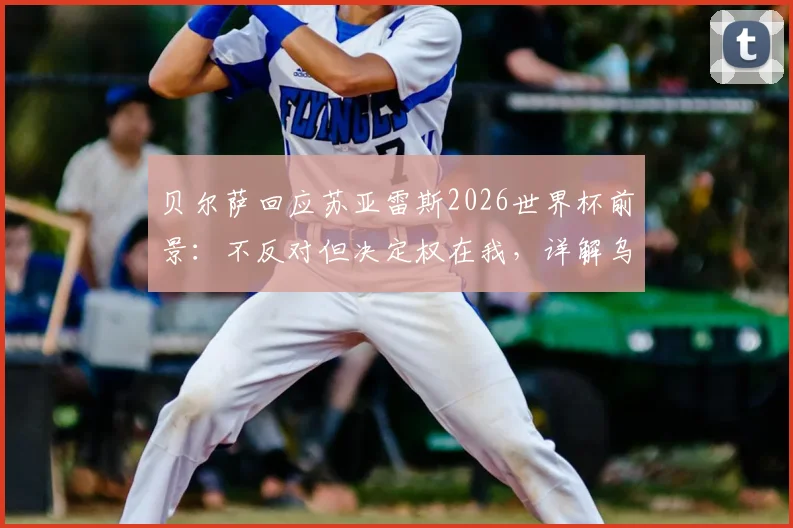 贝尔萨回应苏亚雷斯2026世界杯前景：不反对但决定权在我，详解乌拉圭阵容构建思路