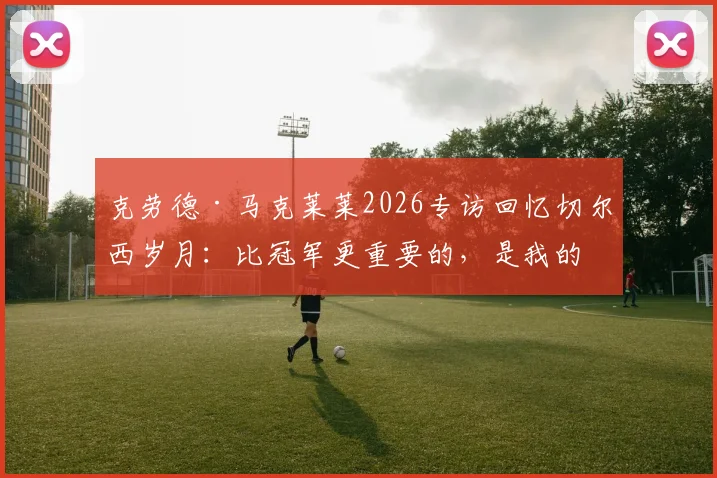克劳德·马克莱莱2026专访回忆切尔西岁月:比冠军更重要的,是我的名字刻入蓝军队史