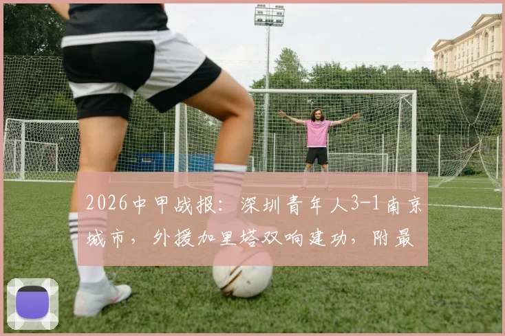 2026中甲战报：深圳青年人3-1南京城市，外援加里塔双响建功，附最新积分榜分析