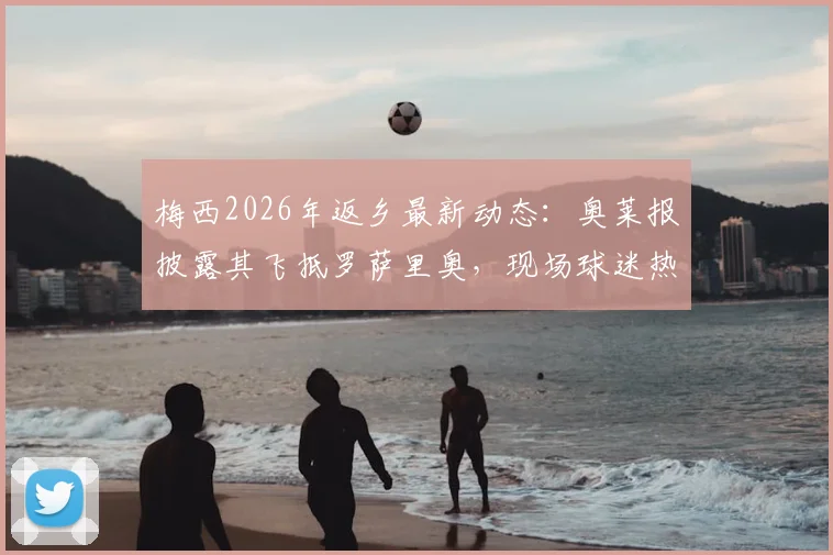 梅西2026年返乡最新动态：奥莱报披露其飞抵罗萨里奥，现场球迷热情接机画面全纪录