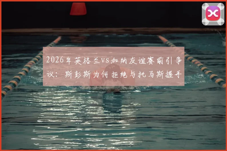 2026年英格兰vs加纳友谊赛前引争议:斯彭斯为何拒绝与托马斯握手?事件全解析
