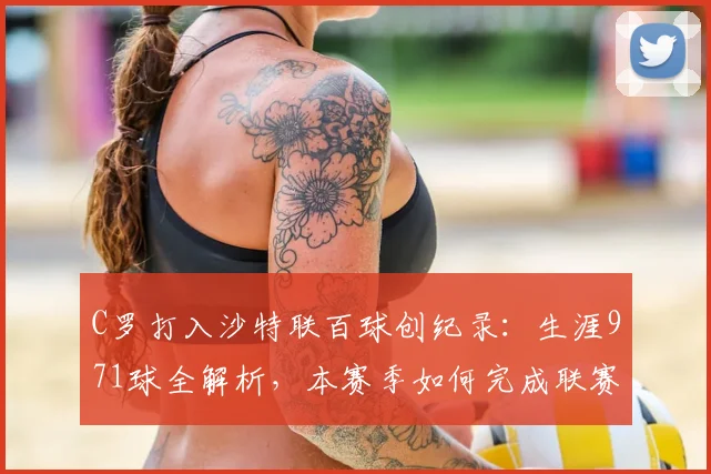 C罗打入沙特联百球创纪录：生涯971球全解析，本赛季如何完成联赛进球“通杀”？