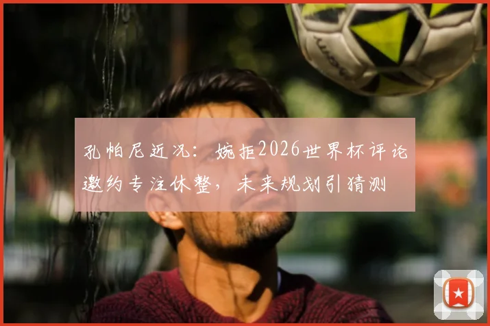孔帕尼近况：婉拒2026世界杯评论邀约专注休整，未来规划引猜测