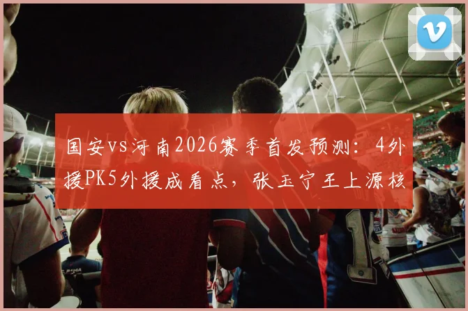国安vs河南2026赛季首发预测：4外援PK5外援成看点，张玉宁王上源核心对决胜负手分析