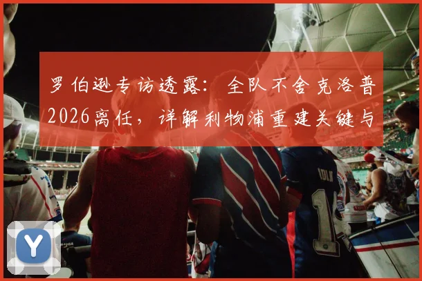 罗伯逊专访透露:全队不舍克洛普2026离任,详解利物浦重建关键与未来前景