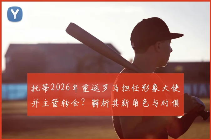 托蒂2026年重返罗马担任形象大使并主管转会？解析其新角色与对俱乐部的影响