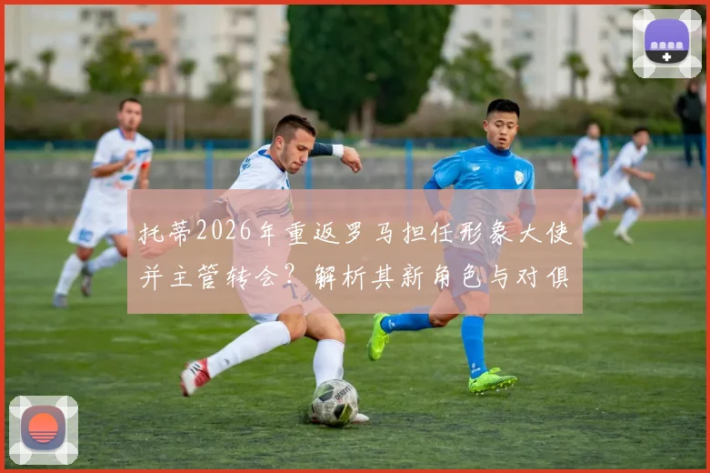 托蒂2026年重返罗马担任形象大使并主管转会?解析其新角色与对俱乐部的影响