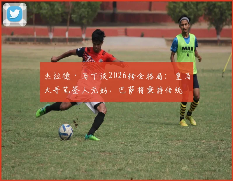 杰拉德·马丁谈2026转会格局:皇马大手笔签人无妨,巴萨将秉持传统全力竞争