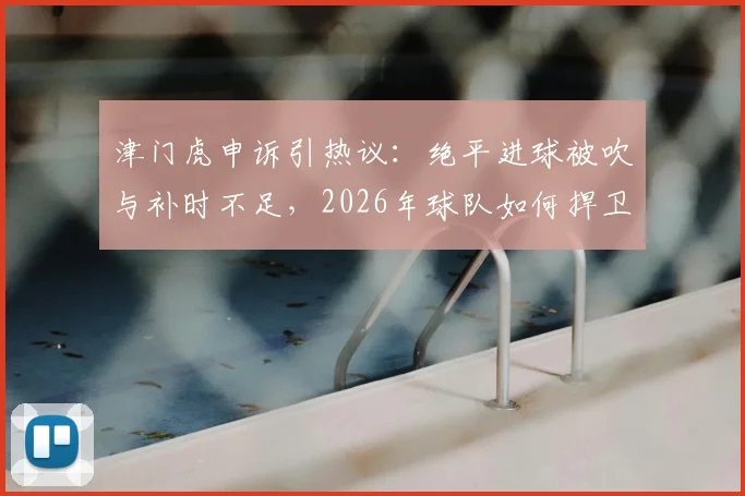 津门虎申诉引热议：绝平进球被吹与补时不足，2026年球队如何捍卫赛场权益？