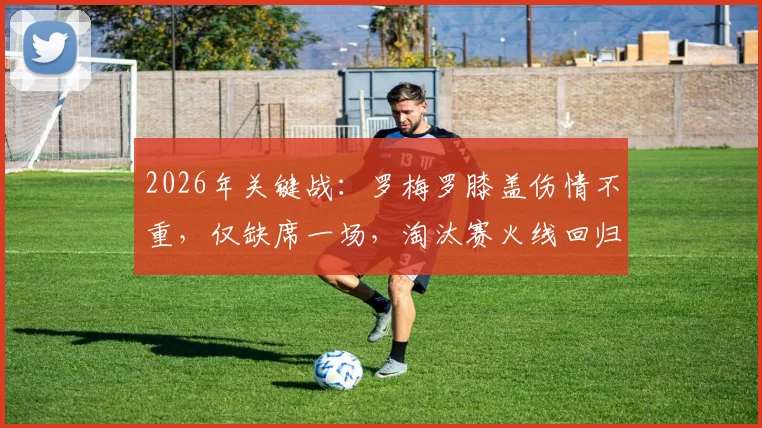 2026年关键战：罗梅罗膝盖伤情不重，仅缺席一场，淘汰赛火线回归获证实