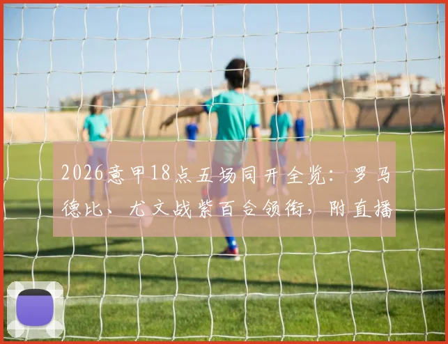 2026意甲18点五场同开全览：罗马德比、尤文战紫百合领衔，附直播平台与积分影响前瞻
