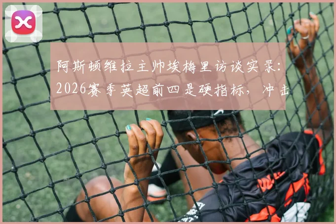 阿斯顿维拉主帅埃梅里访谈实录：2026赛季英超前四是硬指标，冲击欧联杯冠军需全员搏命