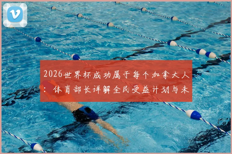 2026世界杯成功属于每个加拿大人:体育部长详解全民受益计划与未来体育设施蓝图