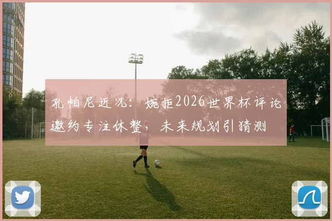孔帕尼近况：婉拒2026世界杯评论邀约专注休整，未来规划引猜测