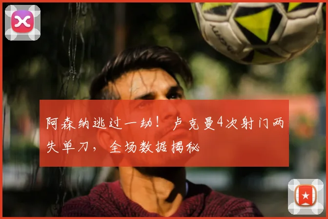 阿森纳逃过一劫！卢克曼4次射门两失单刀，全场数据揭秘