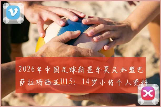 2026年中国足球新星李昊炎加盟巴萨拉玛西亚U15：14岁小将个人资料、拉玛西亚选拔条件及对中国青训的启示全解析