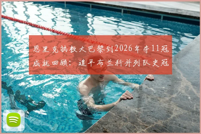 恩里克执教大巴黎到2026年夺11冠成就回顾：追平布兰科并列队史冠军主帅，详述巴黎圣日耳曼历年冠军与历任主帅荣誉榜