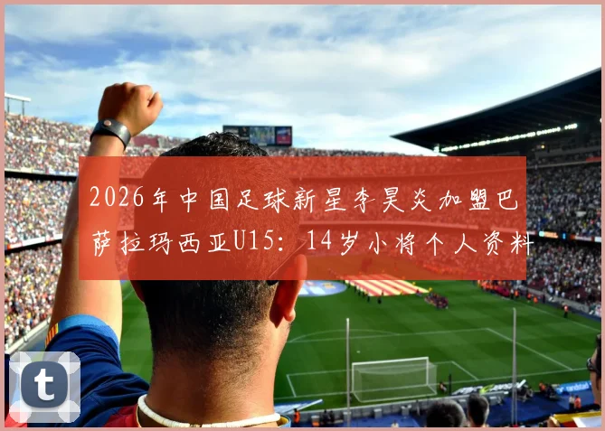 2026年中国足球新星李昊炎加盟巴萨拉玛西亚U15:14岁小将个人资料、拉玛西亚选拔条件及对中国青训的启示全解析