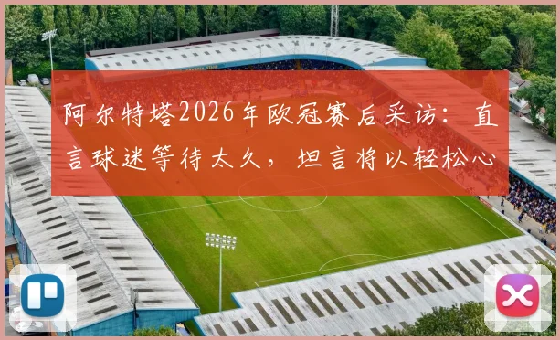 阿尔特塔2026年欧冠赛后采访：直言球迷等待太久，坦言将以轻松心态关注另一场半决赛对决
