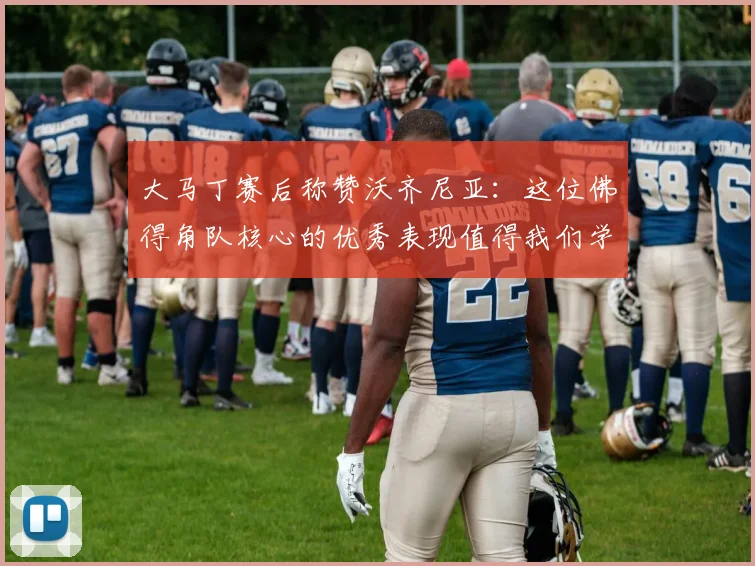 大马丁赛后称赞沃齐尼亚：这位佛得角队核心的优秀表现值得我们学习