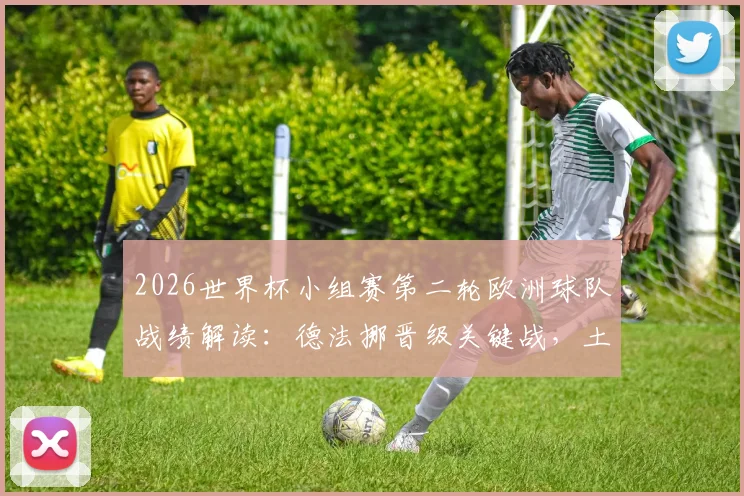 2026世界杯小组赛第二轮欧洲球队战绩解读：德法挪晋级关键战，土耳其出局原因分析