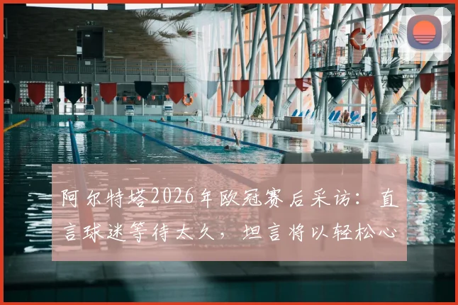 阿尔特塔2026年欧冠赛后采访：直言球迷等待太久，坦言将以轻松心态关注另一场半决赛对决