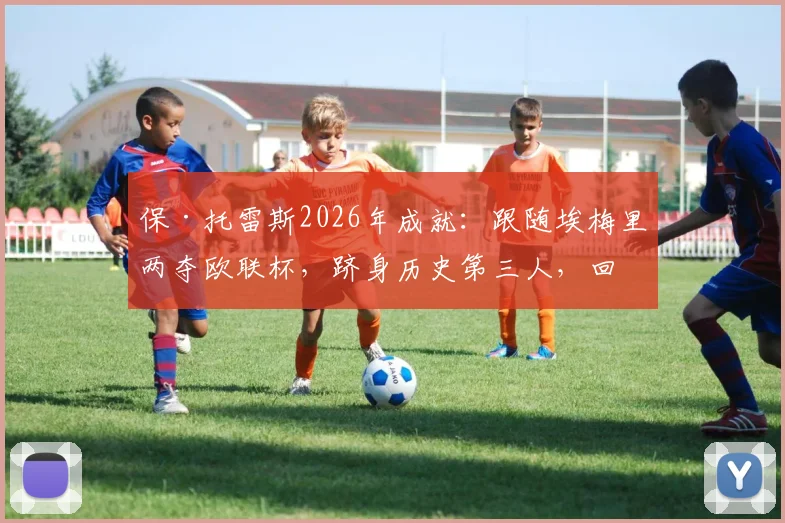 保·托雷斯2026年成就:跟随埃梅里两夺欧联杯,跻身历史第三人,回顾其两次夺冠历程与关键作用