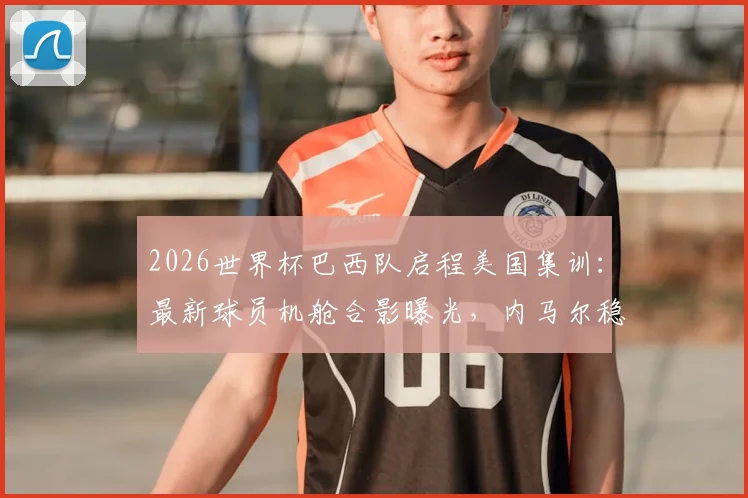 2026世界杯巴西队启程美国集训：最新球员机舱合影曝光，内马尔稳居C位引关注