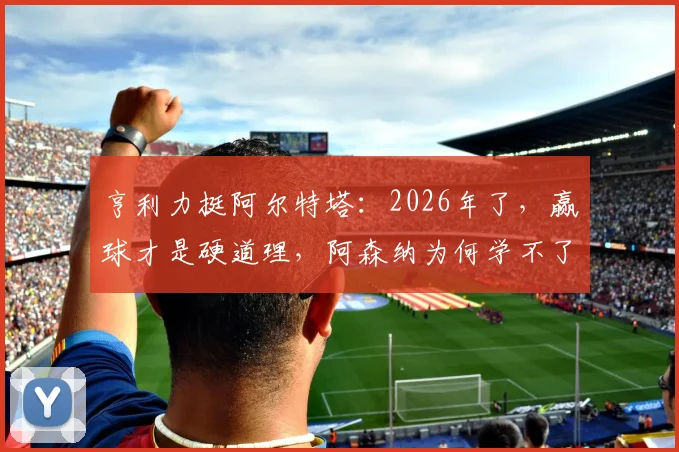 亨利力挺阿尔特塔：2026年了，赢球才是硬道理，阿森纳为何学不了拜仁巴黎那套？
