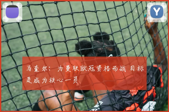 马奎尔：为曼联欧冠资格而战 目标是成为核心一员