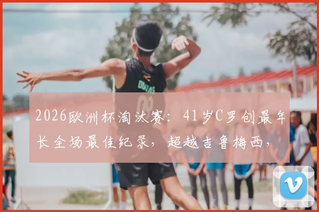 2026欧洲杯淘汰赛：41岁C罗创最年长全场最佳纪录，超越吉鲁梅西，高龄球星表现盘点