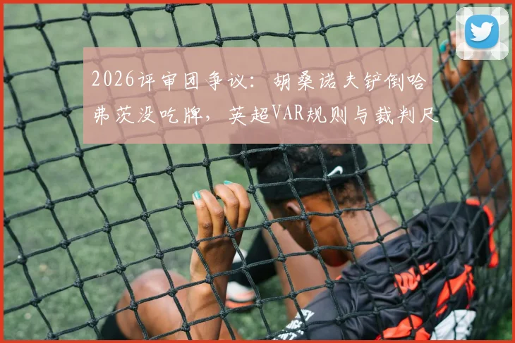 2026评审团争议：胡桑诺夫铲倒哈弗茨没吃牌，英超VAR规则与裁判尺度深度探讨