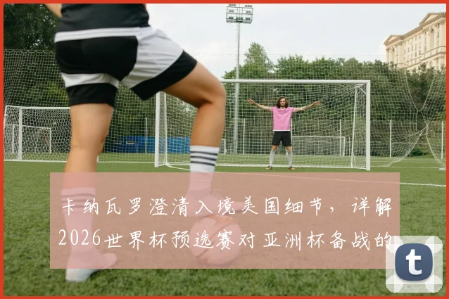 卡纳瓦罗澄清入境美国细节,详解2026世界杯预选赛对亚洲杯备战的战略价值