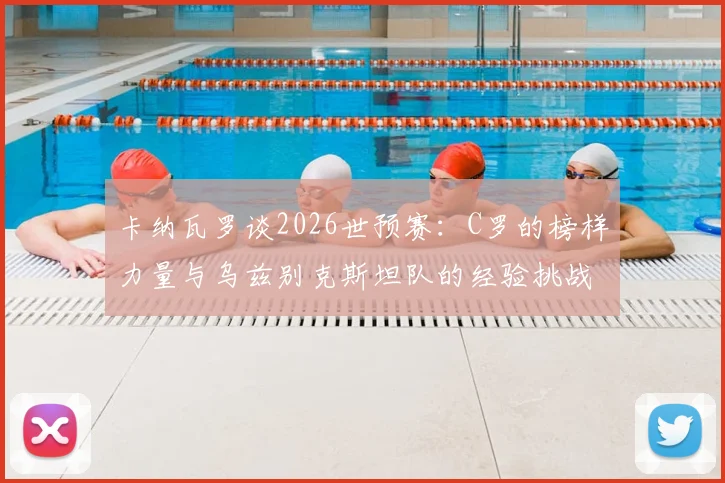 卡纳瓦罗谈2026世预赛：C罗的榜样力量与乌兹别克斯坦队的经验挑战