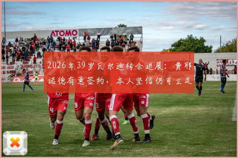 2026年39岁瓦尔迪转会进展：费耶诺德有意签约，本人坚信仍可立足英超实力解析