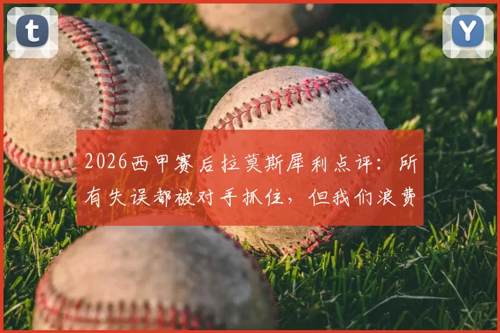 2026西甲赛后拉莫斯犀利点评:所有失误都被对手抓住,但我们浪费了更多进球机会